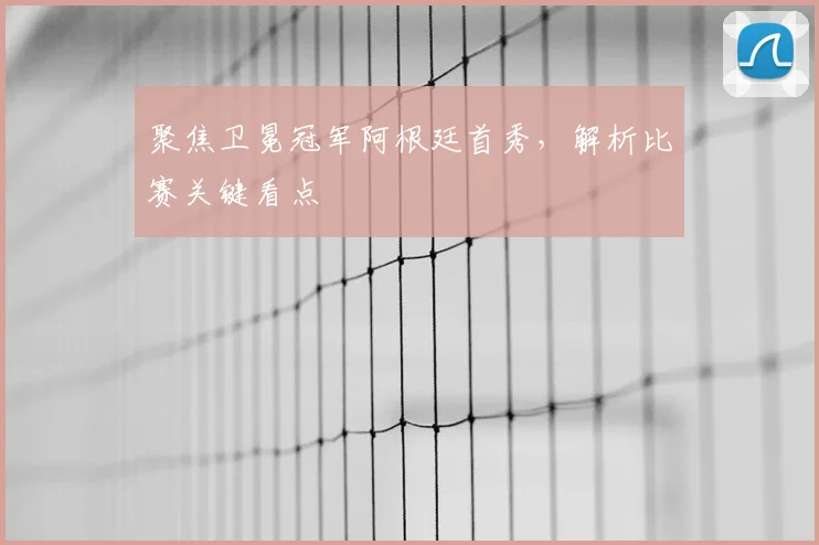 聚焦卫冕冠军阿根廷首秀,解析比赛关键看点