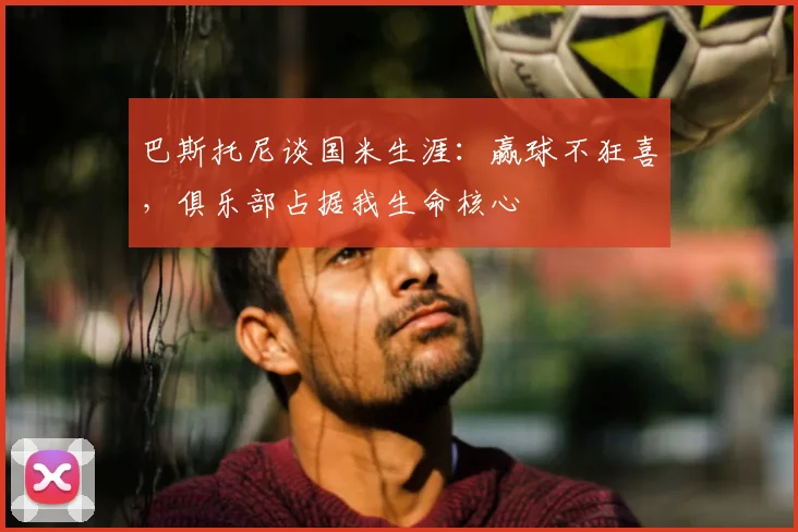 巴斯托尼谈国米生涯：赢球不狂喜，俱乐部占据我生命核心