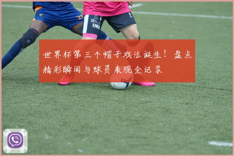 世界杯第三个帽子戏法诞生！盘点精彩瞬间与球员表现全记录