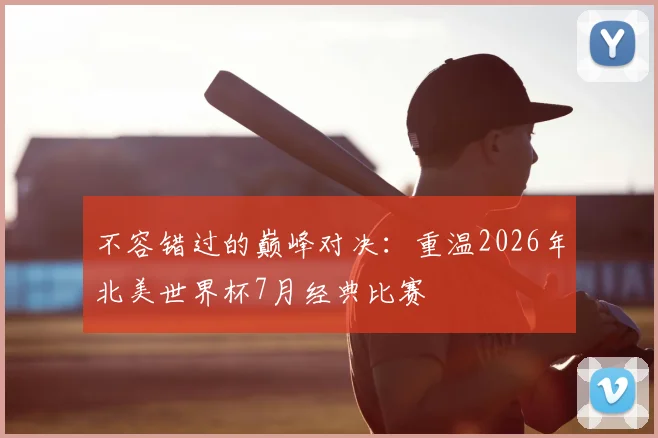 不容错过的巅峰对决：重温2026年北美世界杯7月经典比赛