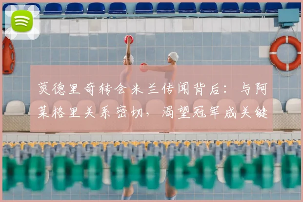 莫德里奇转会米兰传闻背后:与阿莱格里关系密切,渴望冠军成关键