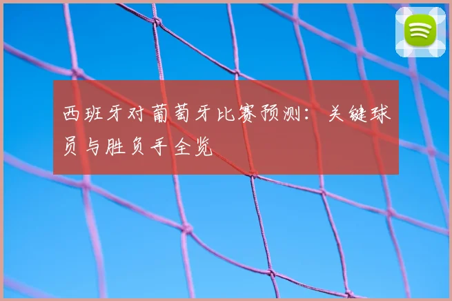 西班牙对葡萄牙比赛预测:关键球员与胜负手全览