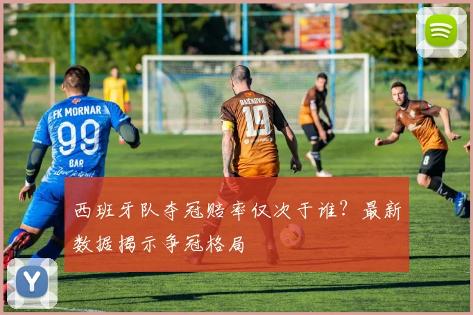 西班牙队夺冠赔率仅次于谁?最新数据揭示争冠格局