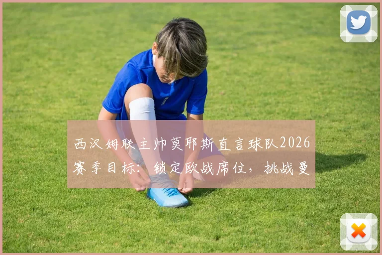 西汉姆联主帅莫耶斯直言球队2026赛季目标:锁定欧战席位,挑战曼城冠军级状态
