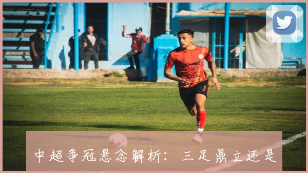 中超争冠悬念解析:三足鼎立还是双雄争霸?
