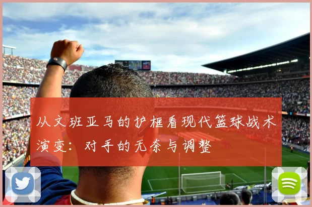 从文班亚马的护框看现代篮球战术演变：对手的无奈与调整