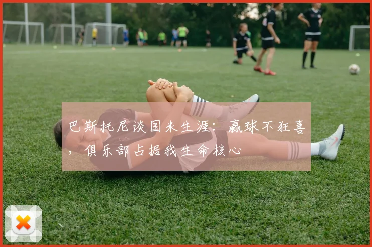 巴斯托尼谈国米生涯：赢球不狂喜，俱乐部占据我生命核心
