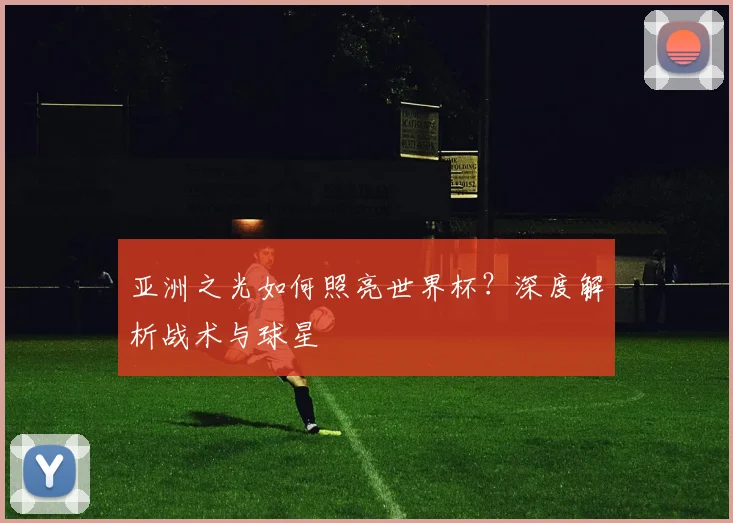 亚洲之光如何照亮世界杯？深度解析战术与球星