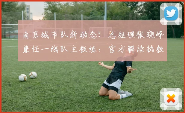 南京城市队新动态：总经理张晓峰兼任一线队主教练，官方解读执教前景