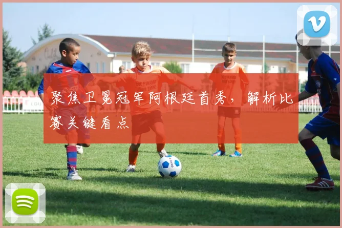聚焦卫冕冠军阿根廷首秀,解析比赛关键看点