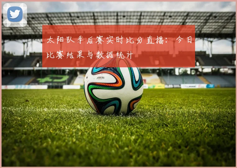 太阳队季后赛实时比分直播:今日比赛结果与数据统计