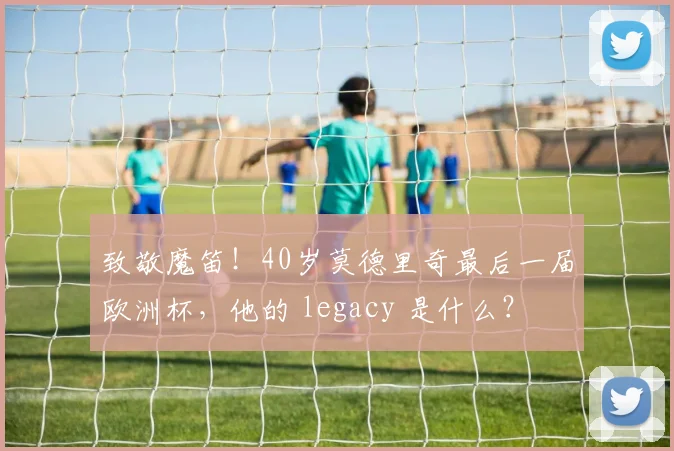 致敬魔笛!40岁莫德里奇最后一届欧洲杯,他的 legacy 是什么?