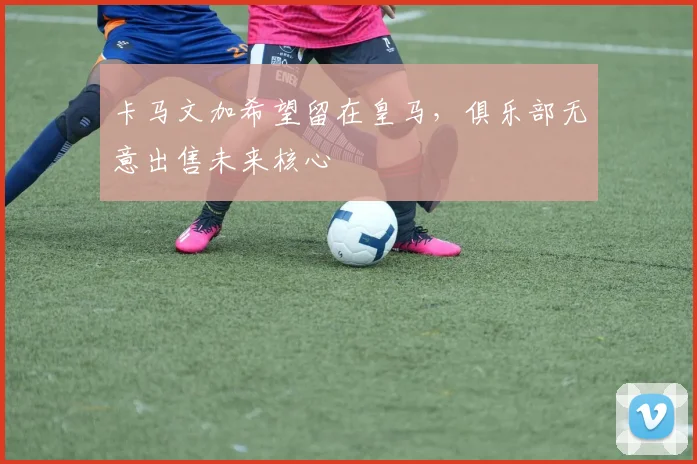 卡马文加希望留在皇马,俱乐部无意出售未来核心
